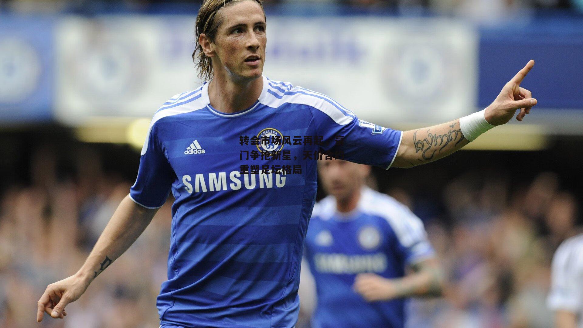 转会市场风云再起,豪门争抢新星,天价合约重塑足坛格局